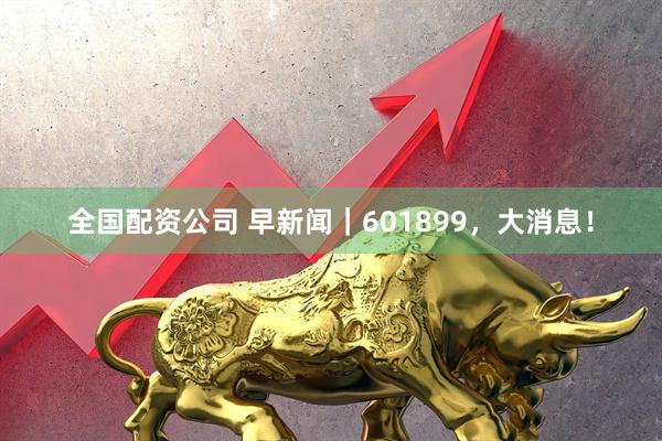 全国配资公司 早新闻｜601899，大消息！
