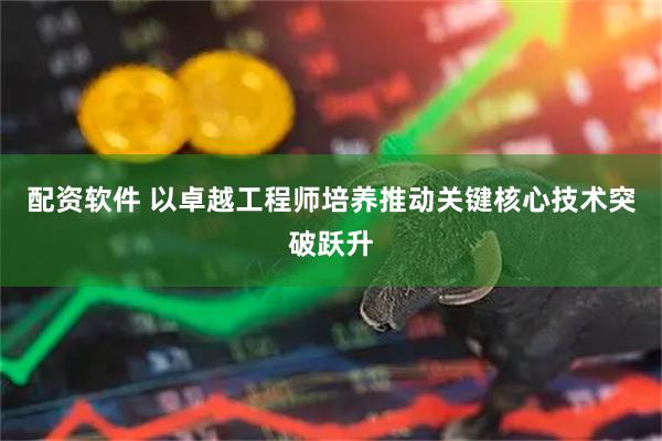 配资软件 以卓越工程师培养推动关键核心技术突破跃升