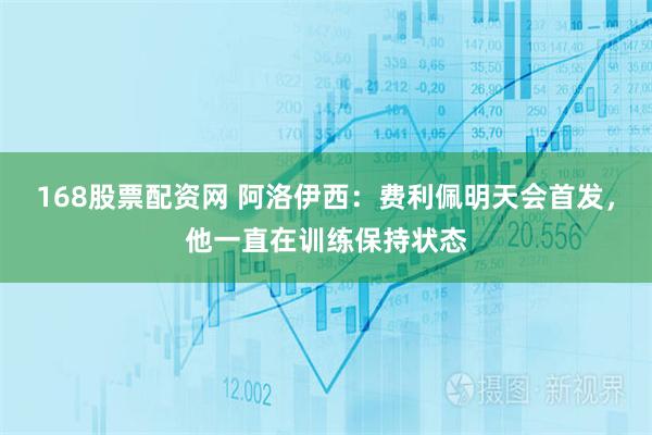 168股票配资网 阿洛伊西：费利佩明天会首发，他一直在训练保持状态