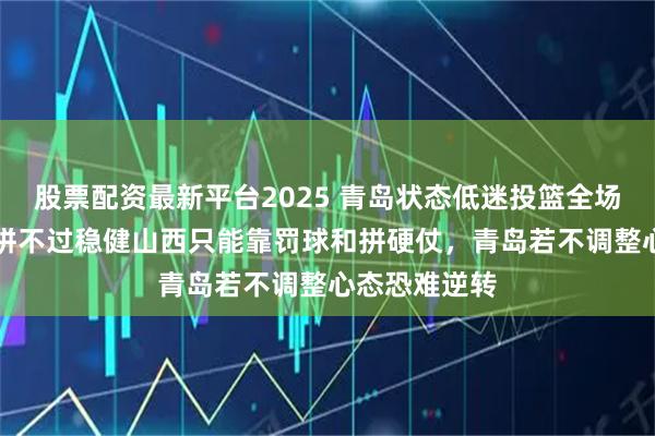 股票配资最新平台2025 青岛状态低迷投篮全场不到40%，拼不过稳健山西只能靠罚球和拼硬仗，青岛若不调整心态恐难逆转