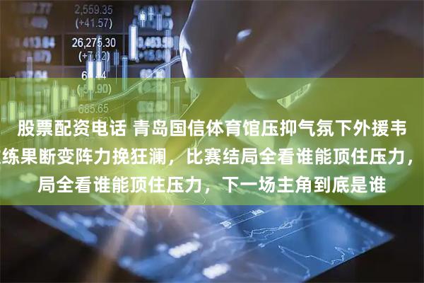 股票配资电话 青岛国信体育馆压抑气氛下外援韦瑟斯庞迷失半场，教练果断变阵力挽狂澜，比赛结局全看谁能顶住压力，下一场主角到底是谁