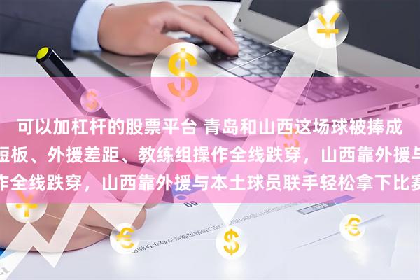 可以加杠杆的股票平台 青岛和山西这场球被捧成焦点，实际上青岛阵容短板、外援差距、教练组操作全线跌穿，山西靠外援与本土球员联手轻松拿下比赛