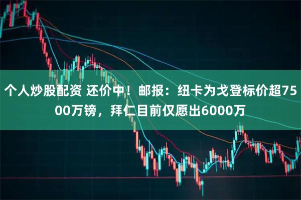 个人炒股配资 还价中！邮报：纽卡为戈登标价超7500万镑，拜仁目前仅愿出6000万