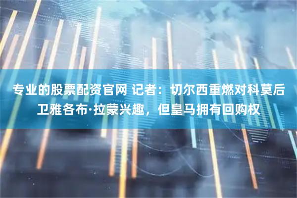 专业的股票配资官网 记者：切尔西重燃对科莫后卫雅各布·拉蒙兴趣，但皇马拥有回购权