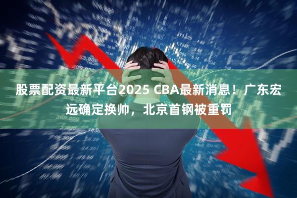 股票配资最新平台2025 CBA最新消息！广东宏远确定换帅，北京首钢被重罚
