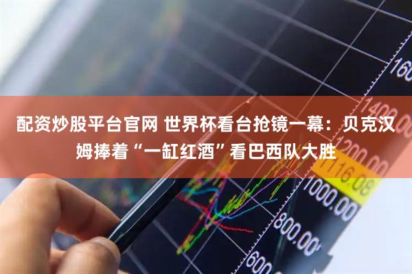 配资炒股平台官网 世界杯看台抢镜一幕：贝克汉姆捧着“一缸红酒”看巴西队大胜