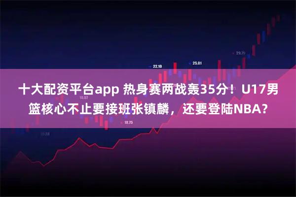 十大配资平台app 热身赛两战轰35分！U17男篮核心不止要接班张镇麟，还要登陆NBA？