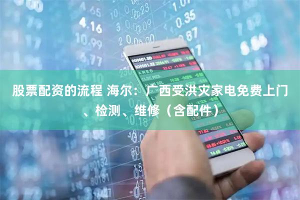 股票配资的流程 海尔：广西受洪灾家电免费上门、检测、维修（含配件）