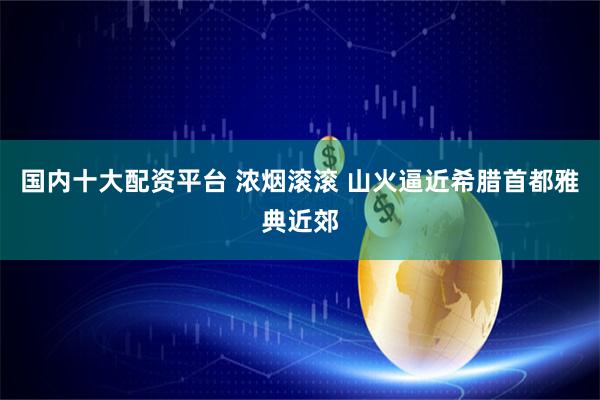 国内十大配资平台 浓烟滚滚 山火逼近希腊首都雅典近郊