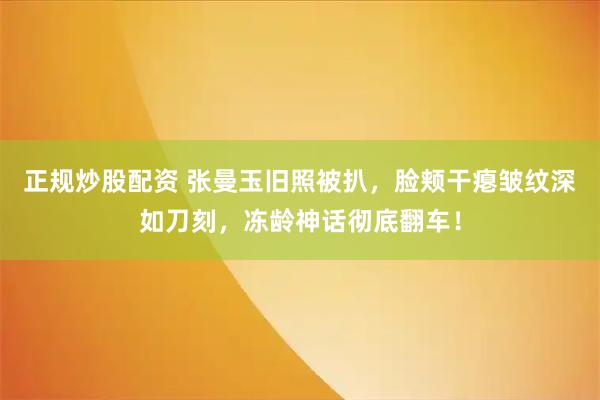 正规炒股配资 张曼玉旧照被扒，脸颊干瘪皱纹深如刀刻，冻龄神话彻底翻车！