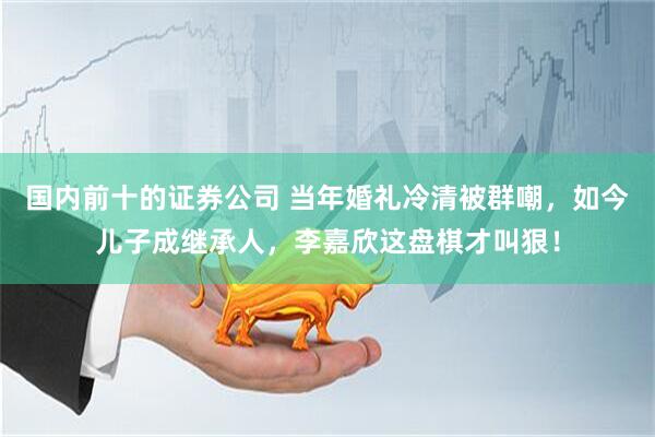 国内前十的证券公司 当年婚礼冷清被群嘲,如今儿子成继承人,李嘉欣这盘棋才叫狠!