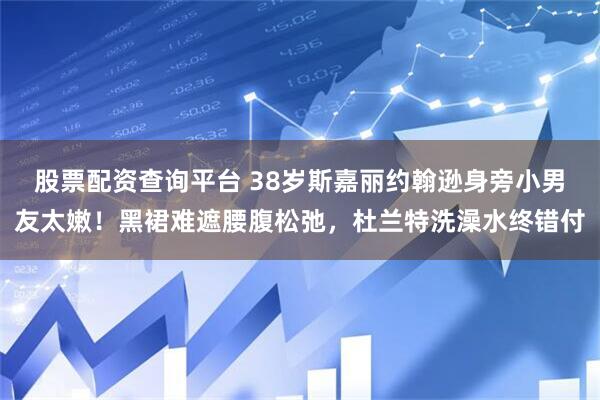 股票配资查询平台 38岁斯嘉丽约翰逊身旁小男友太嫩！黑裙难遮腰腹松弛，杜兰特洗澡水终错付