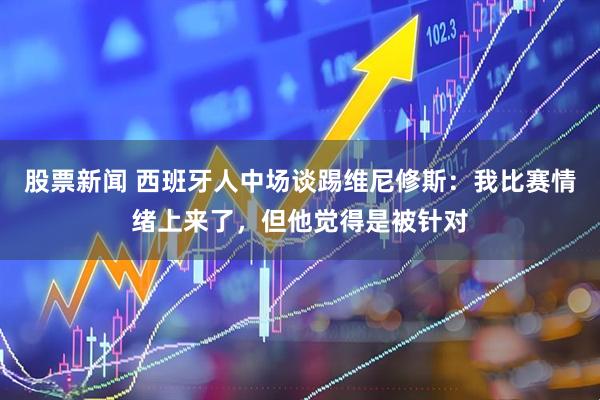 股票新闻 西班牙人中场谈踢维尼修斯：我比赛情绪上来了，但他觉得是被针对