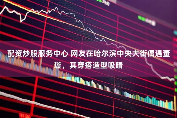 配资炒股服务中心 网友在哈尔滨中央大街偶遇董璇，其穿搭造型吸睛