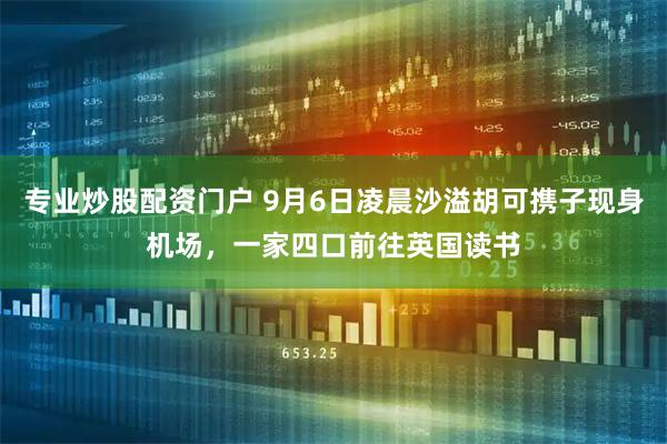 专业炒股配资门户 9月6日凌晨沙溢胡可携子现身机场，一家四口前往英国读书