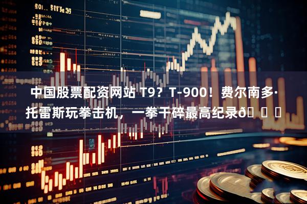 中国股票配资网站 T9？T-900！费尔南多·托雷斯玩拳击机，一拳干碎最高纪录👊