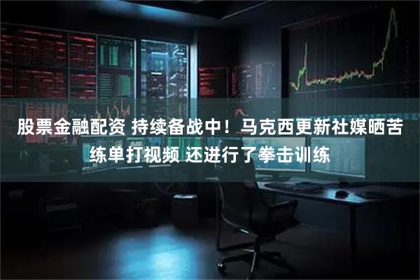 股票金融配资 持续备战中！马克西更新社媒晒苦练单打视频 还进行了拳击训练