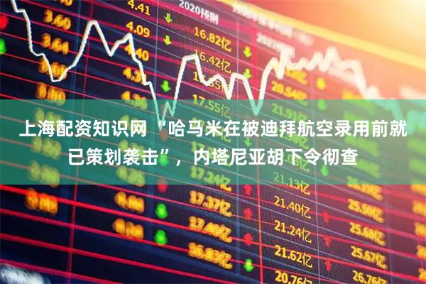 上海配资知识网 “哈马米在被迪拜航空录用前就已策划袭击”，内塔尼亚胡下令彻查
