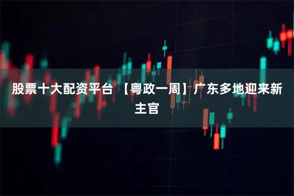股票十大配资平台 【粤政一周】广东多地迎来新主官