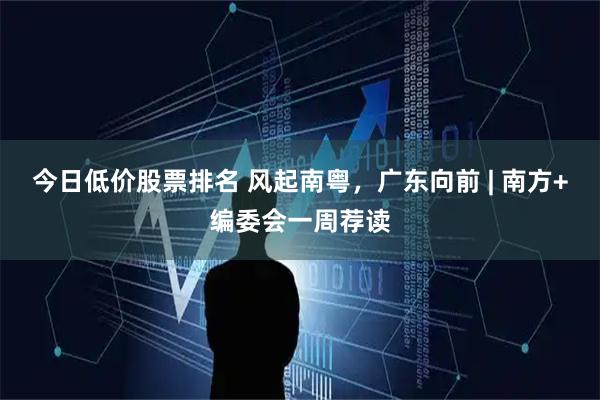 今日低价股票排名 风起南粤，广东向前 | 南方+编委会一周荐读